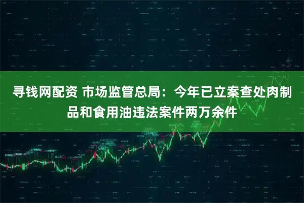 寻钱网配资 市场监管总局：今年已立案查处肉制品和食用油违法案件两万余件