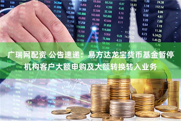 广瑞网配资 公告速递：易方达龙宝货币基金暂停机构客户大额申购及大额转换转入业务