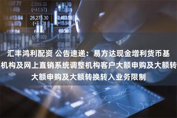 汇丰鸿利配资 公告速递：易方达现金增利货币基金在非直销销售机构及网上直销系统调整机构客户大额申购及大额转换转入业务限制