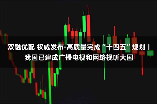 双融优配 权威发布·高质量完成“十四五”规划丨我国已建成广播电视和网络视听大国