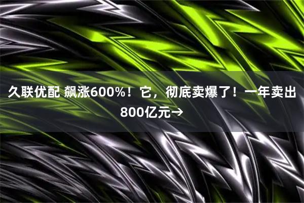 久联优配 飙涨600%！它，彻底卖爆了！一年卖出800亿元→