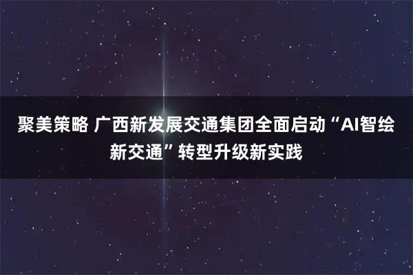 聚美策略 广西新发展交通集团全面启动“AI智绘新交通”转型升级新实践