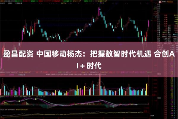 盈昌配资 中国移动杨杰：把握数智时代机遇 合创AI＋时代