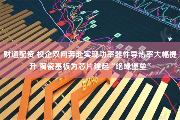 财通配资 校企双向奔赴实现功率器件导热率大幅提升 陶瓷基板为芯片建起“绝缘堡垒”