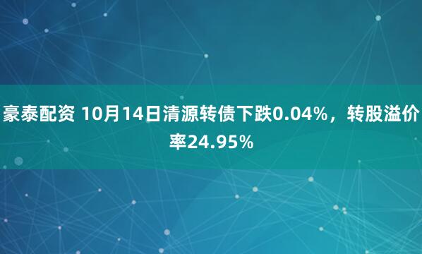 豪泰配资 10月14日清源转债下跌0.04%，转股溢价率24.95%