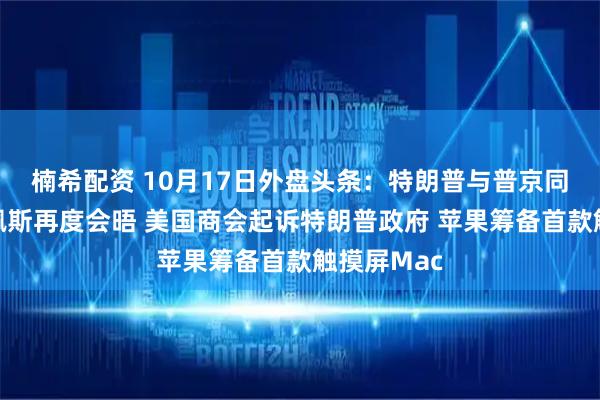 楠希配资 10月17日外盘头条：特朗普与普京同意在布达佩斯再度会晤 美国商会起诉特朗普政府 苹果筹备首款触摸屏Mac