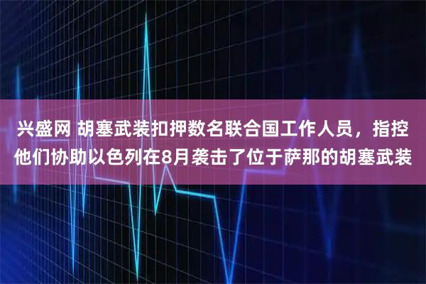 兴盛网 胡塞武装扣押数名联合国工作人员，指控他们协助以色列在8月袭击了位于萨那的胡塞武装