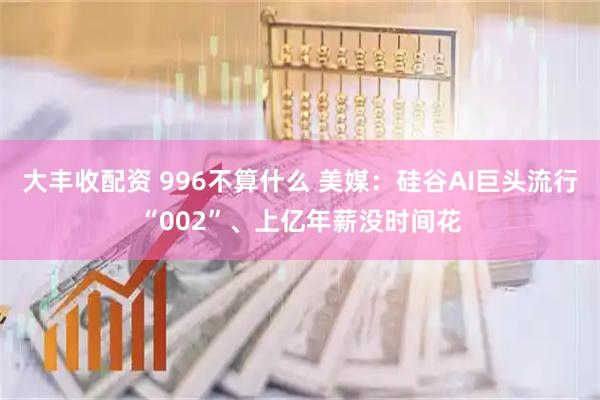 大丰收配资 996不算什么 美媒：硅谷AI巨头流行“002”、上亿年薪没时间花