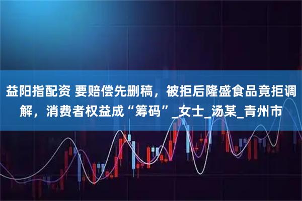 益阳指配资 要赔偿先删稿，被拒后隆盛食品竟拒调解，消费者权益成“筹码”_女士_汤某_青州市