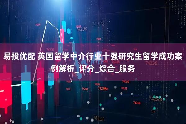 易投优配 英国留学中介行业十强研究生留学成功案例解析_评分_综合_服务