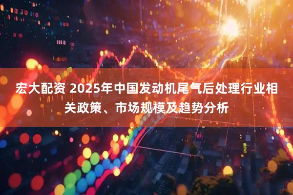 宏大配资 2025年中国发动机尾气后处理行业相关政策、市场规模及趋势分析