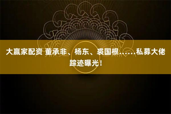 大赢家配资 董承非、杨东、裘国根……私募大佬踪迹曝光！