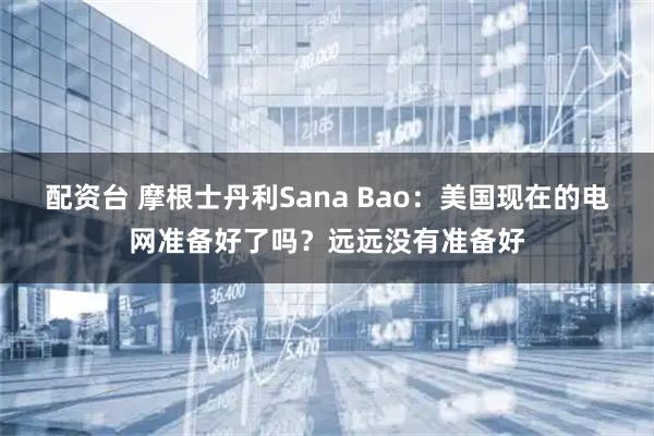 配资台 摩根士丹利Sana Bao：美国现在的电网准备好了吗？远远没有准备好