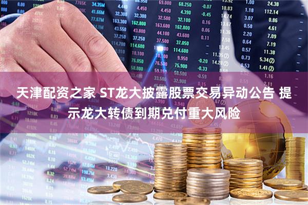 天津配资之家 ST龙大披露股票交易异动公告 提示龙大转债到期兑付重大风险