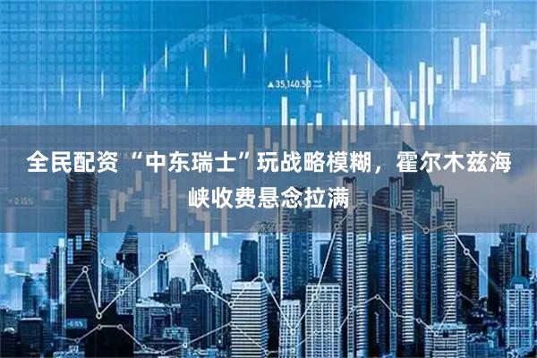 全民配资 “中东瑞士”玩战略模糊，霍尔木兹海峡收费悬念拉满