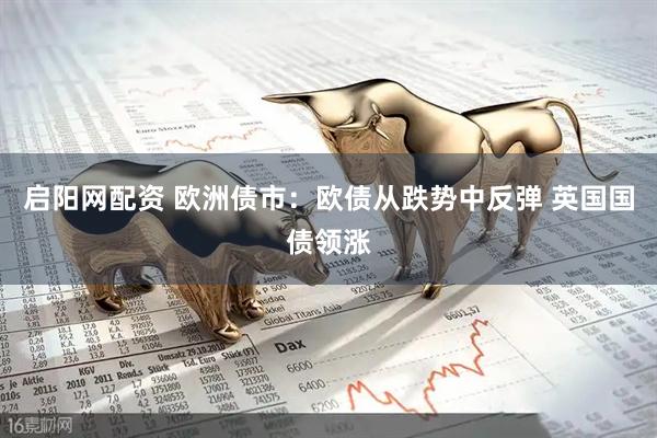 启阳网配资 欧洲债市：欧债从跌势中反弹 英国国债领涨