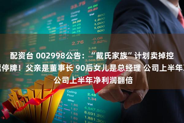 配资台 002998公告：“戴氏家族”计划卖掉控制权，股票停牌！父亲是董事长 90后女儿是总经理 公司上半年净利润翻倍